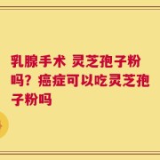 乳腺手术 灵芝孢子粉吗？癌症可以吃灵芝孢子粉吗