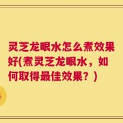 灵芝龙眼水怎么煮效果好(煮灵芝龙眼水，如何取得最佳效果？)
