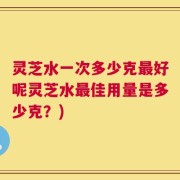 灵芝水一次多少克最好呢灵芝水最佳用量是多少克？)