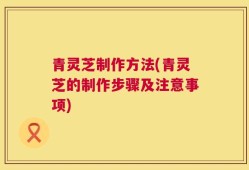 青灵芝制作方法(青灵芝的制作步骤及注意事项)
