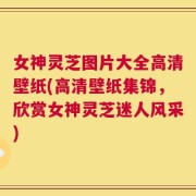 女神灵芝图片大全高清壁纸(高清壁纸集锦，欣赏女神灵芝迷人风采)