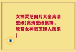 女神灵芝图片大全高清壁纸(高清壁纸集锦，欣赏女神灵芝迷人风采)