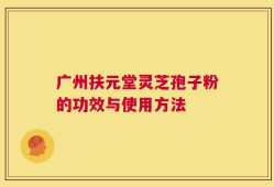 广州扶元堂灵芝孢子粉的功效与使用方法