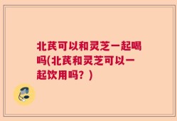 北芪可以和灵芝一起喝吗(北芪和灵芝可以一起饮用吗？)