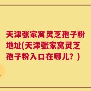 天津张家窝灵芝孢子粉地址(天津张家窝灵芝孢子粉入口在哪儿？)