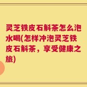 灵芝铁皮石斛茶怎么泡水喝(怎样冲泡灵芝铁皮石斛茶，享受健康之旅)