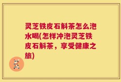 灵芝铁皮石斛茶怎么泡水喝(怎样冲泡灵芝铁皮石斛茶，享受健康之旅)