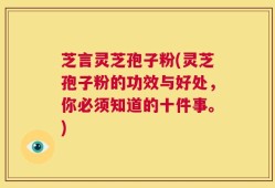 芝言灵芝孢子粉(灵芝孢子粉的功效与好处，你必须知道的十件事。)