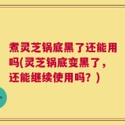 煮灵芝锅底黑了还能用吗(灵芝锅底变黑了，还能继续使用吗？)
