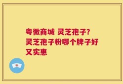 粤微商城 灵芝孢子？灵芝孢子粉哪个牌子好又实惠