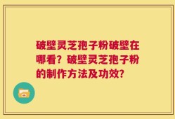 破壁灵芝孢子粉破壁在哪看？破壁灵芝孢子粉的制作方法及功效？