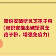 双锐安破壁灵芝孢子粉(双锐安推出破壁灵芝孢子粉，增强免疫力)