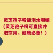 灵芝孢子粉能泡水喝嘛(灵芝孢子粉可直接冲泡饮用，健康必备！)