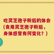 吃灵芝孢子粉后的体会(食用灵芝孢子粉后，身体感觉有何变化？)