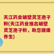 天江药业破壁灵芝孢子粉(天江药业推出破壁灵芝孢子粉，助您健康养生)