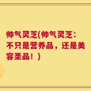 帅气灵芝(帅气灵芝：不只是营养品，还是美容圣品！)