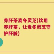 养肝茶麦冬灵芝(饮用养肝茶，让麦冬灵芝守护肝脏)