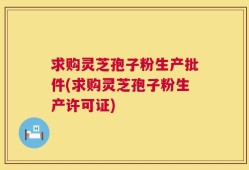 求购灵芝孢子粉生产批件(求购灵芝孢子粉生产许可证)