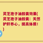 灵芝孢子油胶囊效果(灵芝孢子油胶囊：天然护肝养心，提高体质！)
