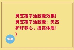 灵芝孢子油胶囊效果(灵芝孢子油胶囊：天然护肝养心，提高体质！)