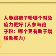 人参跟孢子粉哪个对免疫力更好 (人参与孢子粉：哪个更有助于增强免疫力)