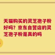 天猫购买的灵芝孢子粉好吗？京东自营店的灵芝孢子粉是真的吗