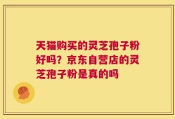 天猫购买的灵芝孢子粉好吗？京东自营店的灵芝孢子粉是真的吗