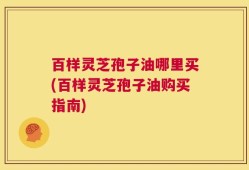 百样灵芝孢子油哪里买(百样灵芝孢子油购买指南)