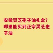 安徽灵芝孢子油礼盒？哪里能买到正宗灵芝孢子油