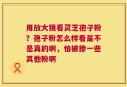 用放大镜看灵芝孢子粉？孢子粉怎么样看是不是真的啊，怕被掺一些其他粉啊