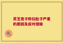 灵芝孢子粉拉肚子严重的原因及应对措施