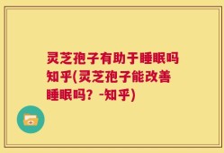 灵芝孢子有助于睡眠吗知乎(灵芝孢子能改善睡眠吗？-知乎)