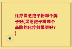 化疗灵芝孢子粉哪个牌子好(灵芝孢子粉哪个品牌的化疗效果更好？)