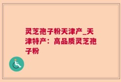 灵芝孢子粉天津产_天津特产：高品质灵芝孢子粉