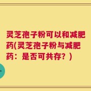 灵芝孢子粉可以和减肥药(灵芝孢子粉与减肥药：是否可共存？)