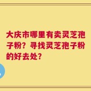 大庆市哪里有卖灵芝孢子粉？寻找灵芝孢子粉的好去处？