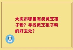 大庆市哪里有卖灵芝孢子粉？寻找灵芝孢子粉的好去处？