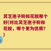灵芝孢子粉和花胶那个好(对比灵芝孢子粉和花胶，哪个更为优质？)