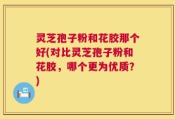 灵芝孢子粉和花胶那个好(对比灵芝孢子粉和花胶，哪个更为优质？)
