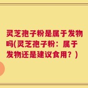 灵芝孢子粉是属于发物吗(灵芝孢子粉：属于发物还是建议食用？)