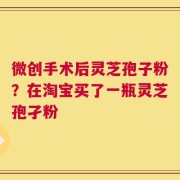 微创手术后灵芝孢子粉？在淘宝买了一瓶灵芝孢孑粉
