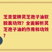芝圣堂牌灵芝孢子油软胶囊功效？全面解析灵芝孢子油的作用和功效？