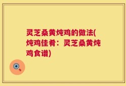 灵芝桑黄炖鸡的做法(炖鸡佳肴：灵芝桑黄炖鸡食谱)