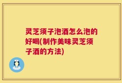 灵芝须子泡酒怎么泡的好喝(制作美味灵芝须子酒的方法)