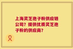 上海灵芝孢子粉供应链公司？提供优质灵芝孢子粉的供应商？