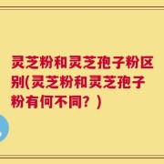 灵芝粉和灵芝孢子粉区别(灵芝粉和灵芝孢子粉有何不同？)