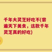 千年大灵芝好吃不(尝遍天下美食，这款千年灵芝真的好吃)