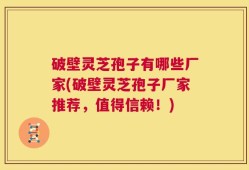 破壁灵芝孢子有哪些厂家(破壁灵芝孢子厂家推荐，值得信赖！)