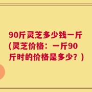 90斤灵芝多少钱一斤(灵芝价格：一斤90斤时的价格是多少？)