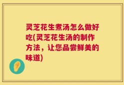灵芝花生煮汤怎么做好吃(灵芝花生汤的制作方法，让您品尝鲜美的味道)